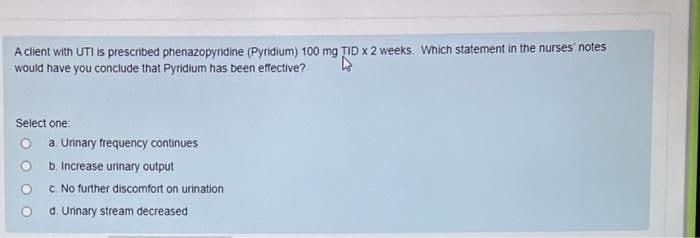A client with UTI is prescribed phenazopyridine (Pyridium) 100 mg ȚID x 2 weeks. Which statement in the nurses' notes
would have you conclude that Pyridium has been effective?
Select one:
a. Urinary frequency continues
b. Increase urinary output
C. No further discomfort on urination
d. Urinary stream decreased
