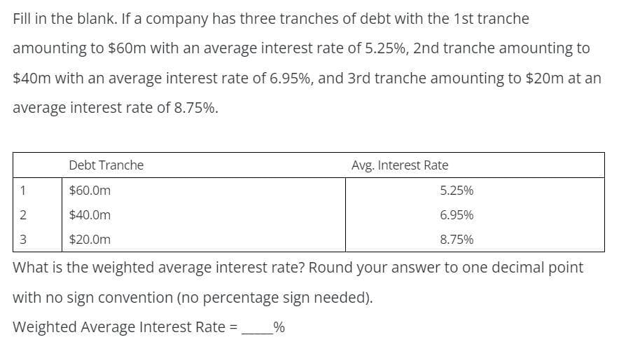 Fill in the blank. If a company has three tranches of debt with the 1st tranche
amounting to $60m with an average interest rate of 5.25%, 2nd tranche amounting to
$40m with an average interest rate of 6.95%, and 3rd tranche amounting to $20m at an
average interest rate of 8.75%.
1
2
3
Debt Tranche
$60.0m
$40.0m
$20.0m
Avg. Interest Rate
5.25%
6.95%
8.75%
What is the weighted average interest rate? Round your answer to one decimal point
with no sign convention (no percentage sign needed).
Weighted Average Interest Rate = %