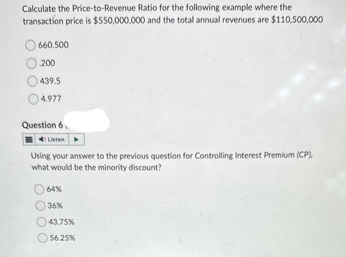 Calculate the Price-to-Revenue Ratio for the following example where the
transaction price is $550,000,000 and the total annual revenues are $110,500,000
660.500
.200
439.5
4.977
Question 6
Listen
Using your answer to the previous question for Controlling Interest Premium (CP),
what would be the minority discount?
64%
36%
43.75%
56.25%