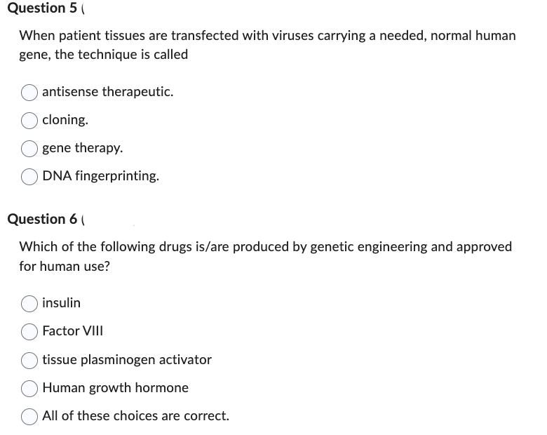 Question 5 (
When patient tissues are transfected with viruses carrying a needed, normal human
gene, the technique is called
antisense therapeutic.
cloning.
gene therapy.
DNA fingerprinting.
Question 6 (
Which of the following drugs is/are produced by genetic engineering and approved
for human use?
insulin
Factor VIII
tissue plasminogen activator
Human growth hormone
All of these choices are correct.