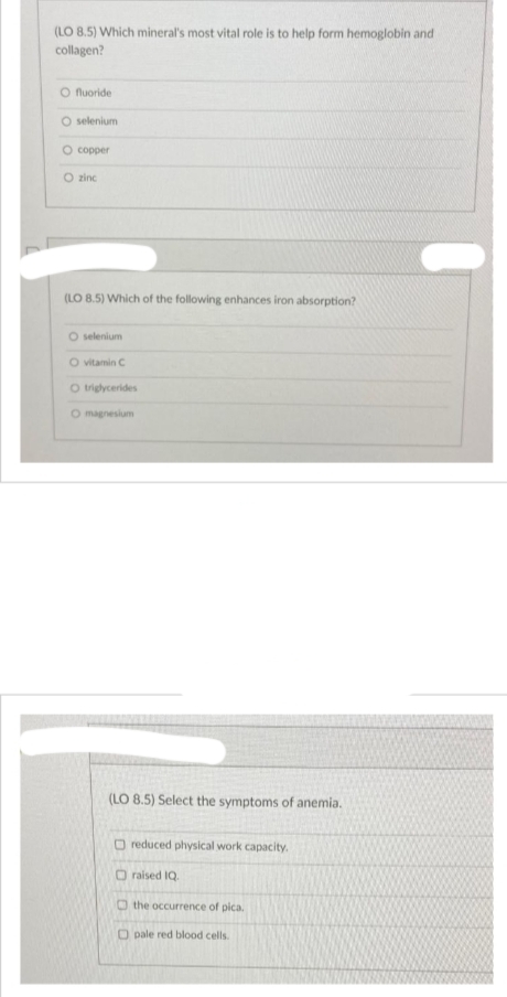 (LO 8.5) Which mineral's most vital role is to help form hemoglobin and
collagen?
O fluoride
O selenium
O copper
O zinc
(LO 8.5) Which of the following enhances iron absorption?
O selenium
O vitamin C
O triglycerides
O magnesium
(LO 8.5) Select the symptoms of anemia.
O reduced physical work capacity.
O raised IQ.
the occurrence of pica.
Opale red blood cells.