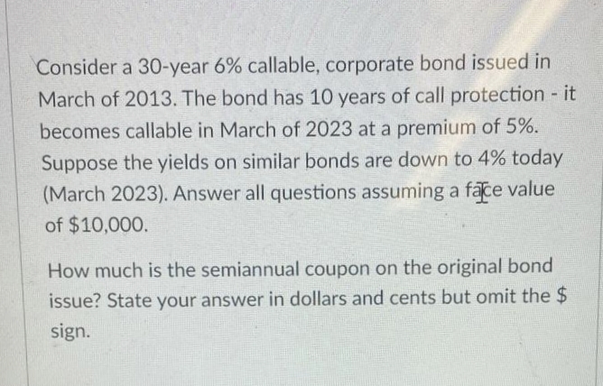 Consider a 30-year 6% callable, corporate bond issued in
March of 2013. The bond has 10 years of call protection - it
becomes callable in March of 2023 at a premium of 5%.
Suppose the yields on similar bonds are down to 4% today
(March 2023). Answer all questions assuming a face value
of $10,000.
How much is the semiannual coupon on the original bond
issue? State your answer in dollars and cents but omit the $
sign.