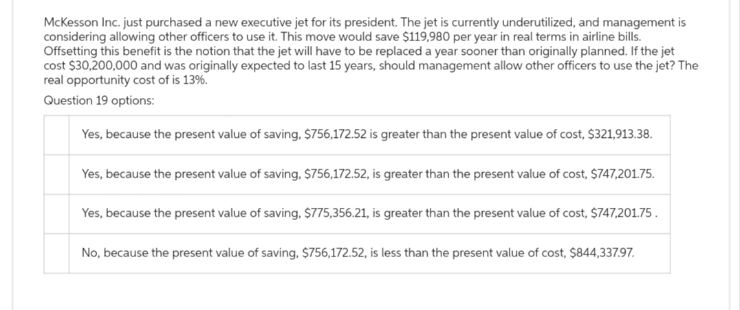 McKesson Inc. just purchased a new executive jet for its president. The jet is currently underutilized, and management is
considering allowing other officers to use it. This move would save $119,980 per year in real terms in airline bills.
Offsetting this benefit is the notion that the jet will have to be replaced a year sooner than originally planned. If the jet
cost $30,200,000 and was originally expected to last 15 years, should management allow other officers to use the jet? The
real opportunity cost of is 13%.
Question 19 options:
Yes, because the present value of saving, $756,172.52 is greater than the present value of cost, $321,913.38.
Yes, because the present value of saving, $756,172.52, is greater than the present value of cost, $747,201.75.
Yes, because the present value of saving, $775,356.21, is greater than the present value of cost, $747,201.75.
No, because the present value of saving, $756,172.52, is less than the present value of cost, $844,337.97.