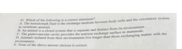 41. Which of the following is a correct statement?
A. The hemolymph fhuid is the exchange medium between body cells and the circulatory system
in vertebrate animals
B. An animal is a closed system that is separate and distinct from its environment.
The gastrovascular cavity provides the nutrient exchange surface in mammals
D. Animals isolated from their environments live longer than those exchanging matter with the
environment.
E. None of the above answer choices is correct.