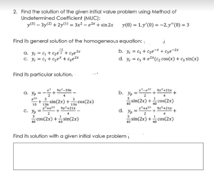 2. Find the solution of the given initial value problem using Method of
Undetermined Coefficient (MUC):
y(3) – 3y(2) + 2y(1) = 3x² – e2x + sin 2x
y(0) = 1,y'(0) = -2, y"(0) = 3
Find its general solution of the homogeneous equation: {
a. y. = C1 + cze i+ Cze2x
C. Ye = C1 + Cze* + c3e2x
b. ye = C + cze-* + Cze-2x
d. y. = + e2*(c2 cos(x) + c3 sin(x)
Find its particular solution. -
a. Yp
x. 9x2-39x
x³-e2x 9x²+21x
b. Yp
2
2
3
sin(2x) +cos(2x)
x+e2z, 9x+21x
sin(2x) +
cos(2x)
10
136
136
40
9x²+21x
с. Ур
cos(2x) +sin(2x)
d. Yp
2
4
2
4
sin(2x) +
cos(2x)
40
Find its solution with a given initial value problem i
