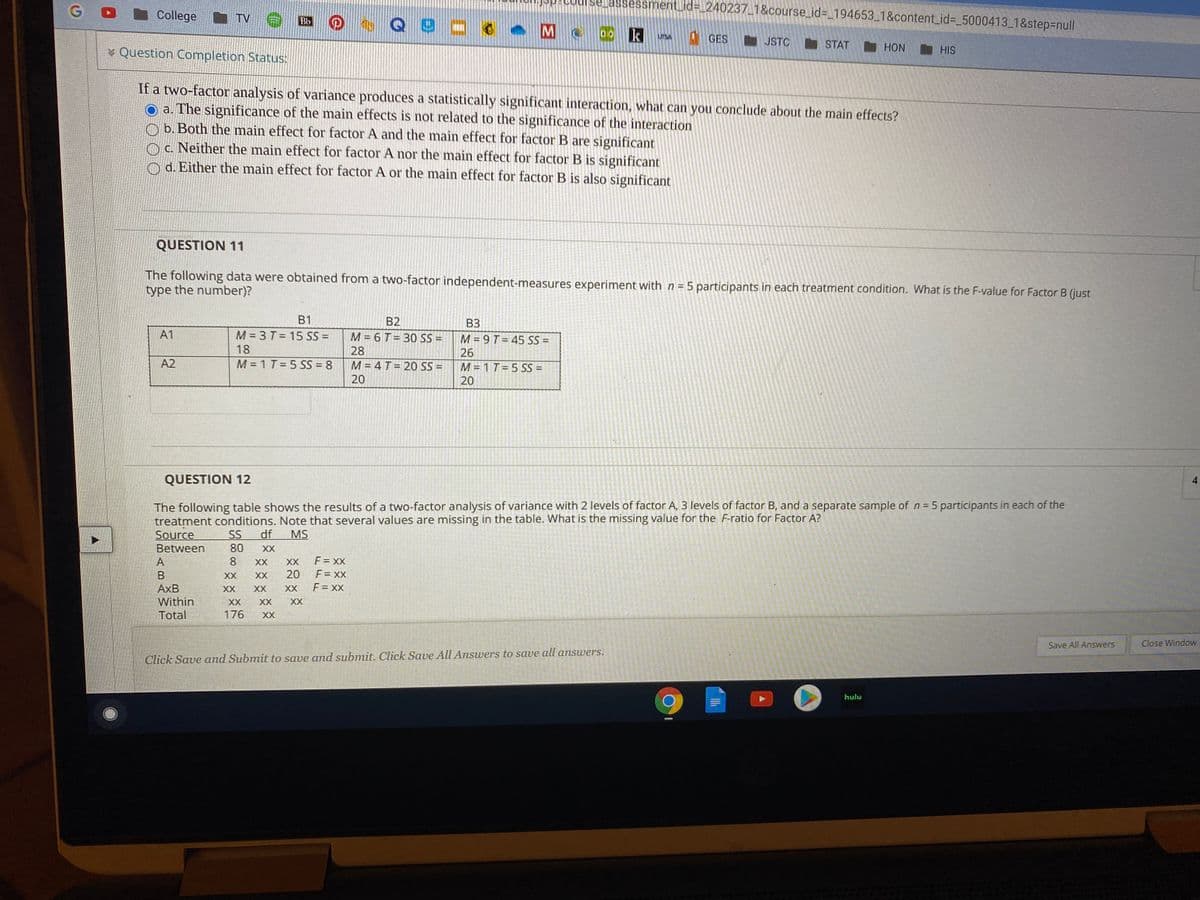 se assessment_id%=_240237_1&course_id%3D_194653_1&content_id%3_5000413_1&step%3Dnull
G
College
四@ Q!
I TV
Bb
k
GES
UTSA
JSTC
STAT HON
* Question Completion Status:
HIS
If a two-factor analysis of variance produces a statistically significant interaction, what can you conclude about the main effects?
O a. The significance of the main effects is not related to the significance of the interaction
O b. Both the main effect for factor A and the main effect for factor B are significant
O c. Neither the main effect for factor A nor the main effect for factor B is significant
O d. Either the main effect for factor A or the main effect for factor B is also significant
QUESTION 11
The following data were obtained from a two-factor independent-measures experiment with n = 5 participants in each treatment condition. What is the F-value for Factor B (just
type the number)?
B1
B2
ВЗ
A1
M = 3 T= 15 SS =
M = 6 T= 30 SS =
M = 9 T= 45 SS =
26
18
28
A2
M = 1 T= 5 SS = 8
M = 4T = 20 SS =
20
M = 1 T= 5 SS =
20
QUESTION 12
The following table shows the results of a two-factor analysis of variance with 2 levels of factor A, 3 levels of factor B, and a separate sample of n= 5 participants in each of the
treatment conditions. Note that several values are missing in the table. What is the missing value for the F-ratio for Factor A?
Source
%3D
df
SS
80
MS
Between
XX
A
8.
XX
XX
F = XX
B
XX
XX
20
F = XX
AxB
XX
XX
XX
F = XX
Within
XX
XX
XX
Total
176
XX
Save All Answers
Close Window
Click Save and Submit to save and submit. Click Save All Answers to save all answers.
hulu
