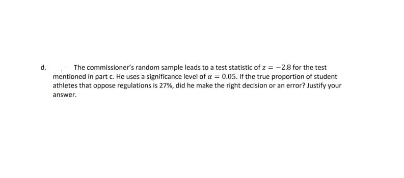 d.
The commissioners random sample leads to a test statistic of z = -2.8 for the test
mentioned in part c. He uses a significance level of a = 0.05. If the true proportion of student
athletes that oppose regulations is 27%, did he make the right decision or an error? Justify your
answer.

