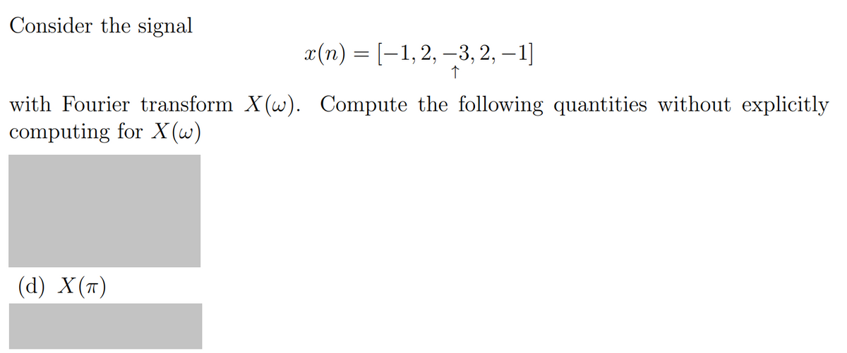 Consider the signal
x(n) = [−1, 2, -3, 2, -1]
↑
with Fourier transform X(w). Compute the following quantities without explicitly
computing for X(w)
(d) X(T)