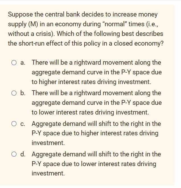 Suppose the central bank decides to increase money
supply (M) in an economy during "normal" times (i.e.,
without a crisis). Which of the following best describes
the short-run effect of this policy in a closed economy?
O a. There will be a rightward movement along the
aggregate demand curve in the P-Y space due
to higher interest rates driving investment.
O b. There will be a rightward movement along the
aggregate demand curve in the P-Y space due
to lower interest rates driving investment.
c. Aggregate demand will shift to the right in the
P-Y space due to higher interest rates driving
investment.
O d. Aggregate demand will shift to the right in the
P-Y space due to lower interest rates driving
investment.