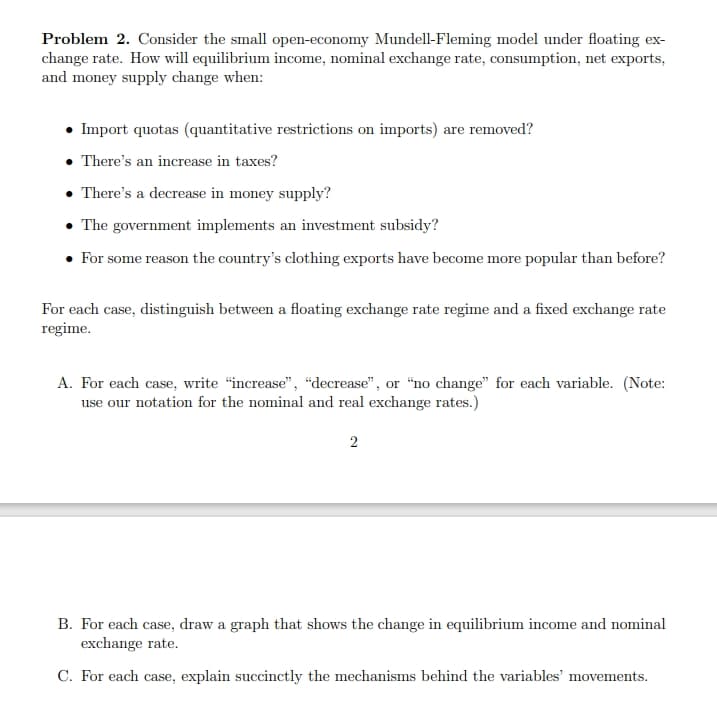 Problem 2. Consider the small open-economy Mundell-Fleming model under floating ex-
change rate. How will equilibrium income, nominal exchange rate, consumption, net exports,
and money supply change when:
• Import quotas (quantitative restrictions on imports) are removed?
• There's an increase in taxes?
. There's a decrease in money supply?
• The government implements an investment subsidy?
For some reason the country's clothing exports have become more popular than before?
For each case, distinguish between a floating exchange rate regime and a fixed exchange rate
regime.
A. For each case, write "increase", "decrease", or "no change" for each variable. (Note:
use our notation for the nominal and real exchange rates.)
2
B. For each case, draw a graph that shows the change in equilibrium income and nominal
exchange rate.
C. For each case, explain succinctly the mechanisms behind the variables' movements.