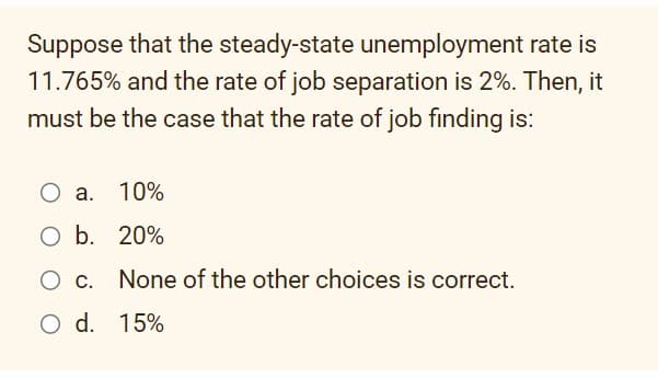 Suppose that the steady-state unemployment rate is
11.765% and the rate of job separation is 2%. Then, it
must be the case that the rate of job finding is:
O a.
10%
O b. 20%
None of the other choices is correct.
O C.
O d. 15%
