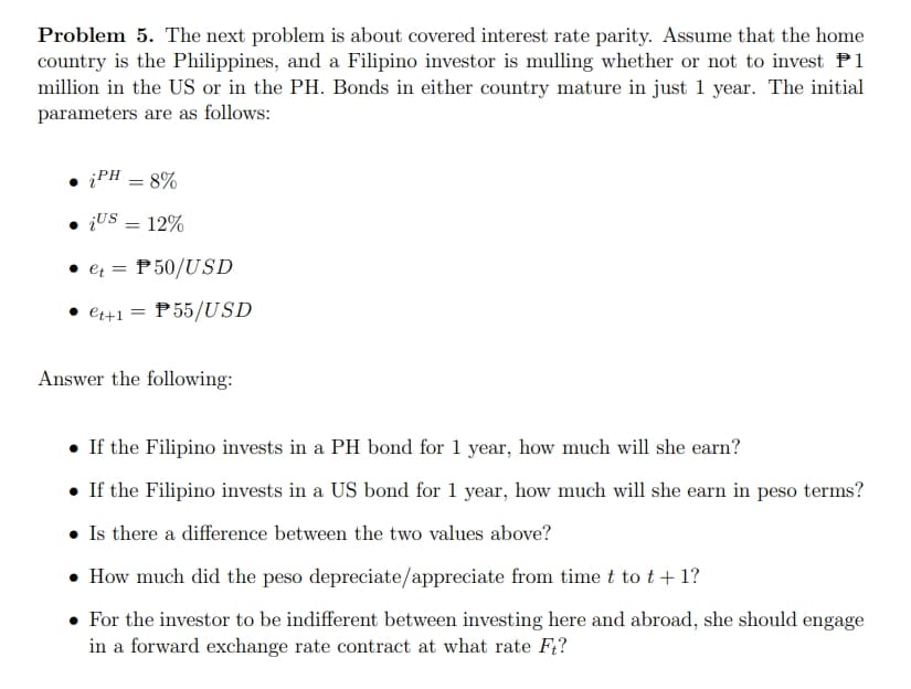 Problem 5. The next problem is about covered interest rate parity. Assume that the home
country is the Philippines, and a Filipino investor is mulling whether or not to invest P1
million in the US or in the PH. Bonds in either country mature in just 1 year. The initial
parameters are as follows:
iPH = 8%
¡US = 12%
• et = P50/USD
• et+1 = P55/USD
Answer the following:
• If the Filipino invests in a PH bond for 1 year, how much will she earn?
. If the Filipino invests in a US bond for 1 year, how much will she earn in peso terms?
• Is there a difference between the two values above?
• How much did the peso depreciate/appreciate from time t to t + 1?
• For the investor to be indifferent between investing here and abroad, she should engage
in a forward exchange rate contract at what rate Ft?