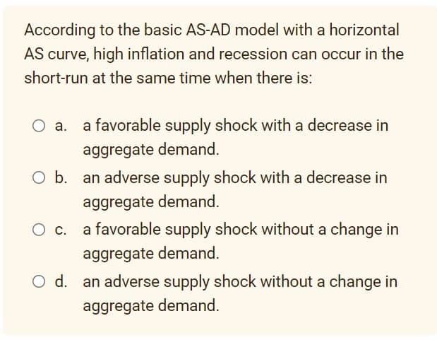 According to the basic AS-AD model with a horizontal
AS curve, high inflation and recession can occur in the
short-run at the same time when there is:
O b. an adverse supply shock with a decrease in
aggregate demand.
O C.
a favorable supply shock with a decrease in
aggregate demand.
O d.
a favorable supply shock without a change in
aggregate demand.
an adverse supply shock without a change in
aggregate demand.