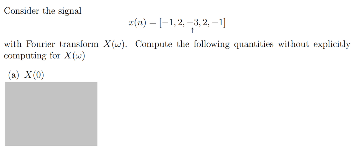 Consider the signal
x(n) = [−1, 2, -3, 2, -1]
↑
with Fourier transform X(w). Compute the following quantities without explicitly
computing for X(w)
(a) X (0)