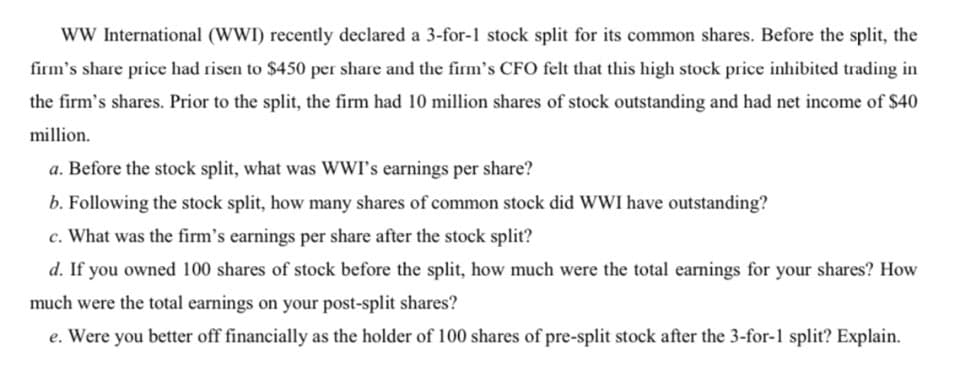 wW International (WWI) recently declared a 3-for-1 stock split for its common shares. Before the split, the
firm's share price had risen to $450 per share and the firm's CFO felt that this high stock price inhibited trading in
the firm's shares. Prior to the split, the firm had 10 million shares of stock outstanding and had net income of $40
million.
a. Before the stock split, what was WWI's earnings per share?
b. Following the stock split, how many shares of common stock did WWI have outstanding?
c. What was the firm's earnings per share after the stock split?
d. If you owned 100 shares of stock before the split, how much were the total earnings for your shares? How
much were the total earnings on your post-split shares?
e. Were you better off financially as the holder of 100 shares of pre-split stock after the 3-for-1 split? Explain.
