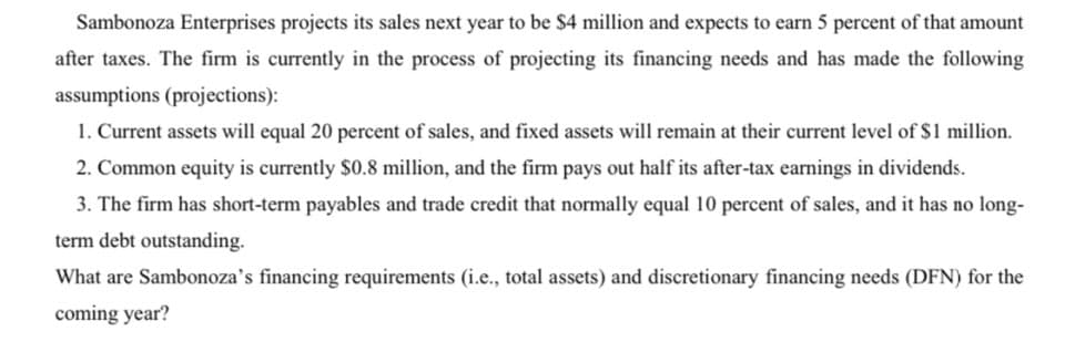 Sambonoza Enterprises projects its sales next year to be $4 million and expects to earn 5 percent of that amount
after taxes. The firm is currently in the process of projecting its financing needs and has made the following
assumptions (projections):
1. Current assets will equal 20 percent of sales, and fixed assets will remain at their current level of $1 million.
2. Common equity is currently $0.8 million, and the firm pays out half its after-tax earnings in dividends.
3. The firm has short-term payables and trade credit that normally equal 10 percent of sales, and it has no long-
term debt outstanding.
What are Sambonoza's financing requirements (i.e., total assets) and discretionary financing needs (DFN) for the
coming year?
