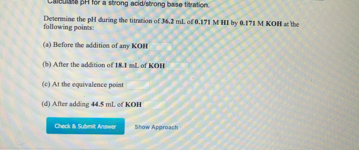 Calculate pH for a strong acid/strong base titration.
Determine the pH during the titration of 36.2 mL of 0.171M HI by 0.171 M KOH at the
following points:
(a) Before the addition of any KOH
(b) After the addition of 18.1 mL of KOH
(c) At the equivalence point
(d) After adding 44.5 mL of KOH
Check & Submit Answer
Show Approach
