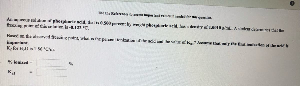 Use the References to access important values if needed for this question.
An aqueous solution of phosphoric acid, that is 0.500 percent by weight phosphoric acid, has a density of 1.0010 g/mL. A student determines that the
freezing point of this solution is -0.122 °C.
Based on the observed freezing point, what is the percent ionization of the acid and the value of K1? Assume that only the first ionization of the acid is
important.
Ke for H,O is 1.86 °C/m.
% ionized =
