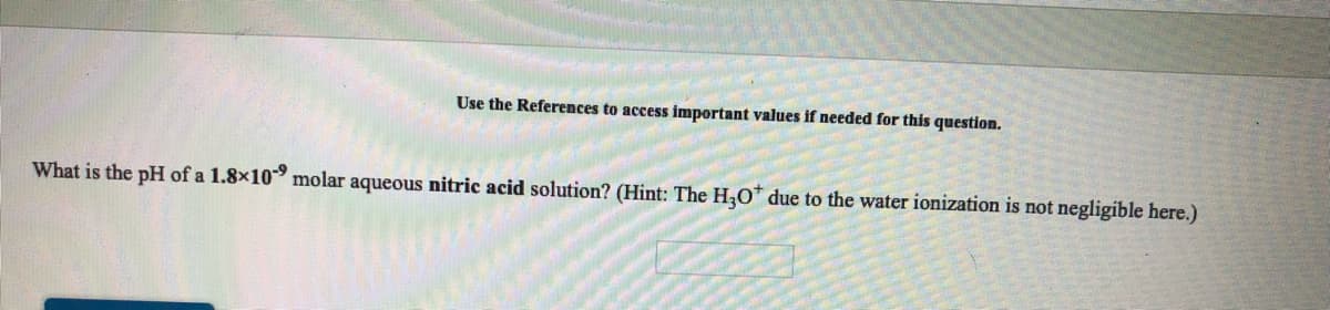 Use the References to access important values if needed for this question.
What is the pH of a 1.8x10 molar aqueous nitric acid solution? (Hint: The H,0* due to the water ionization is not negligible here.)
