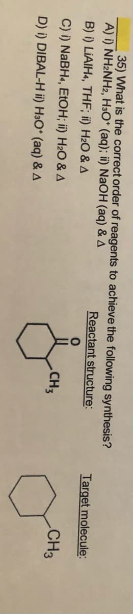 35) What is the correct order of reagents to achieve the following synthesis?
A) i) NH2NH2, H3O* (aq); ii) NaOH (aq) & A
Reactant structure:
Target molecule:
B) i) LIAIH«, THF; ii) H2O & A
C) i) NABH4, EtOH; ii) H2O & A
CH3
CH3
D) i) DIBAL-H ii) H3O* (aq) & A

