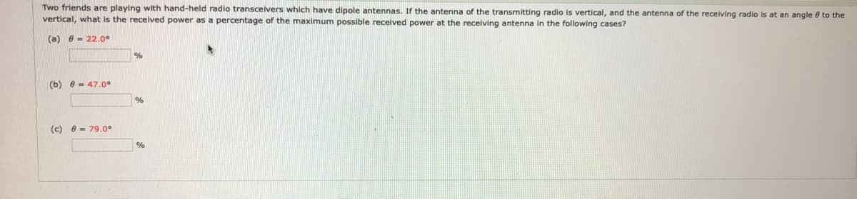 Two friends are playing with hand-held radio transcelvers which have dipole antennas. If the antenna of the transmitting radio is vertical, and the antenna of the receiving radio is at an angle 0 to the
vertical, what is the recelved power as a percentage of the maximum possible received power at the receiving antenna in the following cases?
(a) e - 22.00
%
(b) e - 47.0°
%
(c) e - 79.0°
