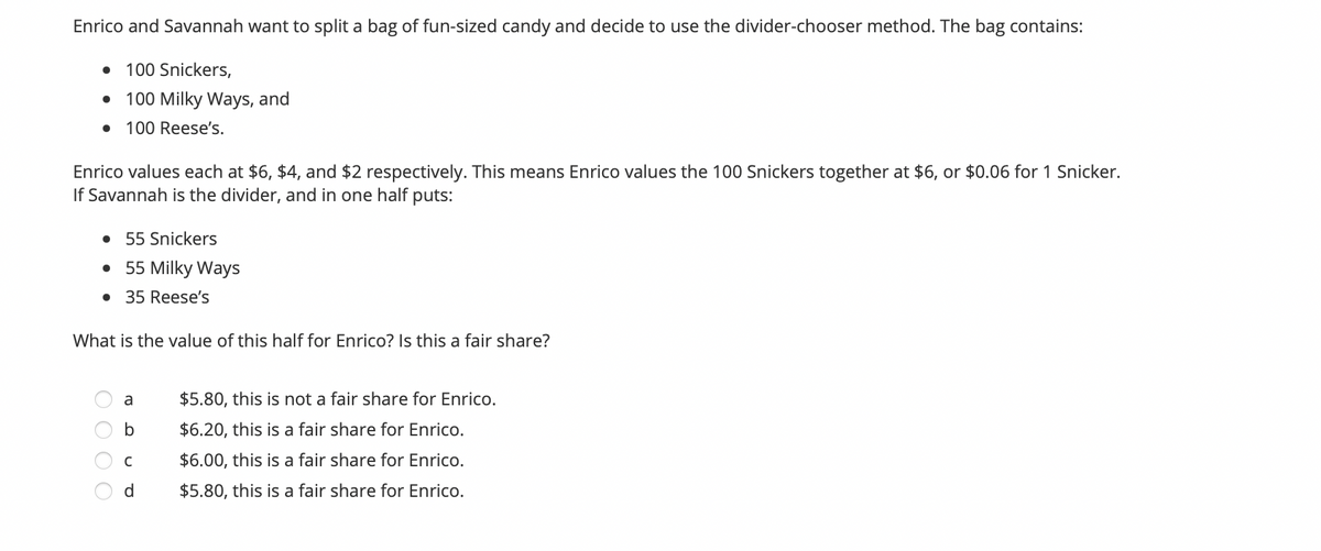 Enrico and Savannah want to split a bag of fun-sized candy and decide to use the divider-chooser method. The bag contains:
100 Snickers,
• 100 Milky Ways, and
100 Reese's.
Enrico values each at $6, $4, and $2 respectively. This means Enrico values the 100 Snickers together at $6, or $0.06 for 1 Snicker.
If Savannah is the divider, and in one half puts:
• 55 Snickers
• 55 Milky Ways
• 35 Reese's
What is the value of this half for Enrico? Is this a fair share?
$5.80, this is not a fair share for Enrico.
$6.20, this is a fair share for Enrico.
$6.00, this is a fair share for Enrico.
d.
$5.80, this is a fair share for Enrico.
O O O O
