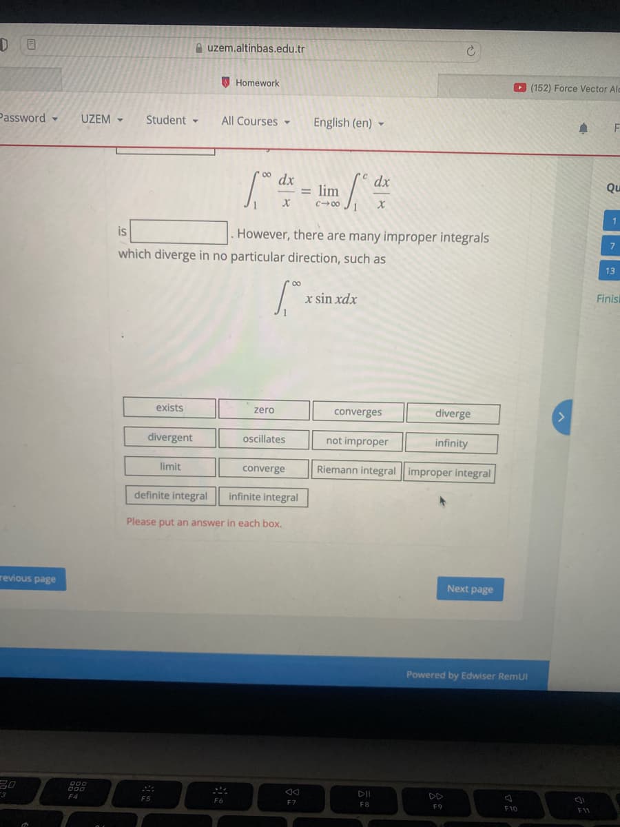 euzem.altinbas.edu.tr
O Homework
O (152) Force Vector Ald
Password -
UZEM -
Student -
All Courses
English (en) -
F
dx
= lim
c00 J1
dx
Qu
1
is
However, there are many improper integrals
which diverge in no particular direction, such as
13
Finis
x sin xdx
exists
zero
converges
diverge
divergent
oscillates
not improper
infinity
limit
converge
Riemann integral improper integral
definite integral
infinite integral
Please put an answer in each box.
revious page
Next page
Powered by Edwiser RemUI
F4
F5
F6
FZ
F8
F9
E-
F10
F1
