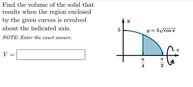 Find the volume of the solid that
results when the region enclosed
by the given curves is revolved
about the indicated axis.
5
y = 5/cos a
NOTE: Enter the exact answer.
V
