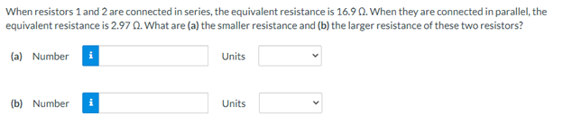 When resistors 1 and 2 are connected in series, the equivalent resistance is 16.9 0. When they are connected in parallel, the
equivalent resistance is 2.97 0. What are (a) the smaller resistance and (b) the larger resistance of these two resistors?
(a) Number
Units
(b) Number
i
Units
