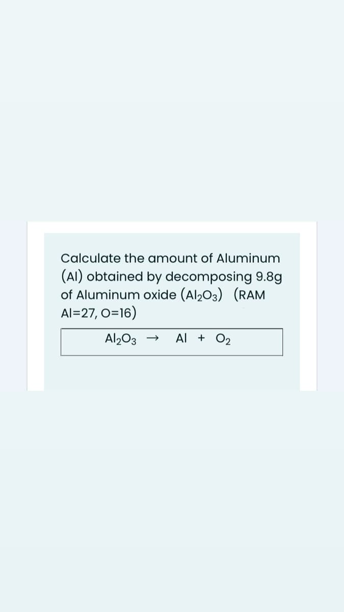 Calculate the amount of Aluminum
(AI) obtained by decomposing 9.8g
of Aluminum oxide (Al203) (RAM
Al=27, O=16)
Al203 →
Al + O2
