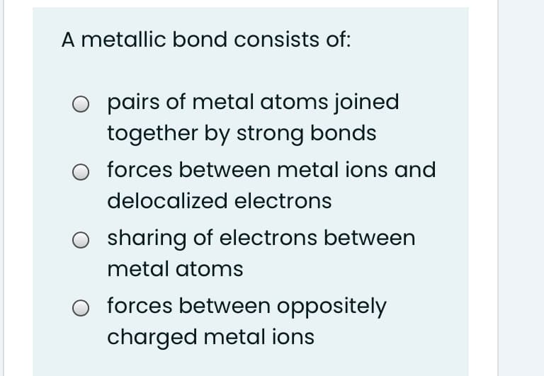 A metallic bond consists of:
O pairs of metal atoms joined
together by strong bonds
forces between metal ions and
delocalized electrons
sharing of electrons between
metal atoms
forces between oppositely
charged metal ions
