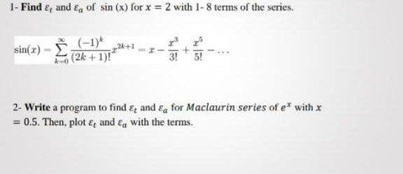 I- Find e, and Ea of sin (x) for x = 2 with 1-8 terms of the series.
(-1)*
sin(z)- 2k +1)!
(2k + 1)!"
2. Write a program to find e and &a for Maclaurin series of e* with x
0.5. Then, plot &, and Ea with the terms.

