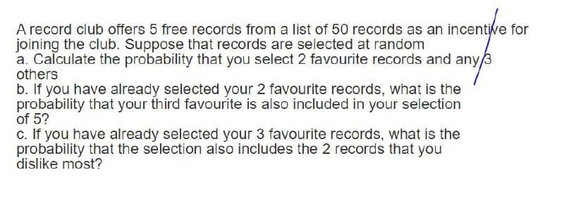 A record club offers 5 free records from a list of 50 records as an incentive for
joining the club. Suppose that records are selected at random
a. Calculate the probability that you select 2 favourite records and any/3
others
b. If you have already selected your 2 favourite records, what is the
probability that your third favourite is also included in your selection
of 5?
c. If you have already selected your 3 favourite records, what is the
probability that the selection also includes the 2 records that you
dislike most?
