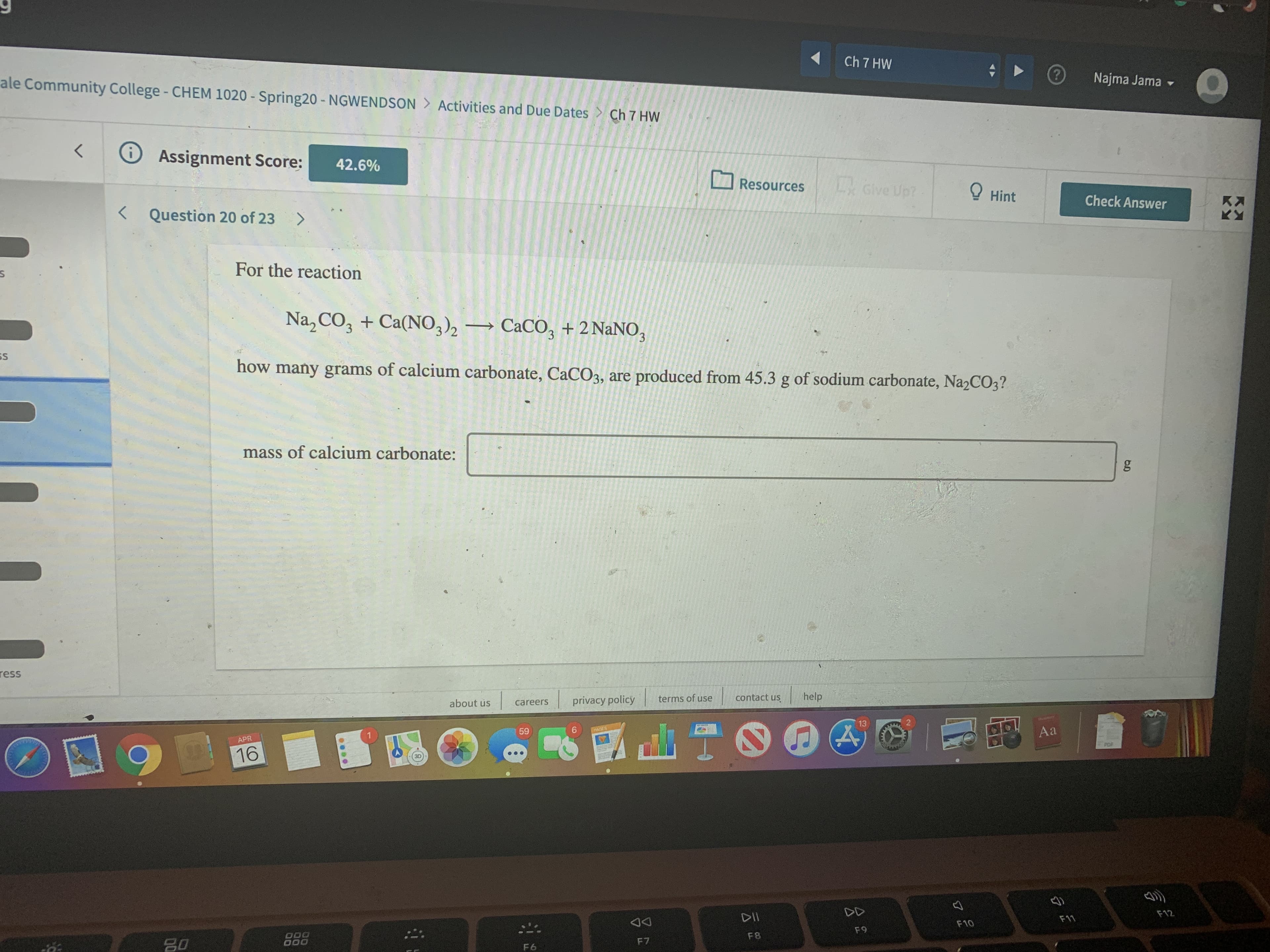 Ch 7 HW
ale Community College- CHEM 1020 - Spring20 - NGWENDSON > Activities and Due Dates > Ch 7 HW
(?
Najma Jama -
Assignment Score:
42.6%
Resources
L Give Up?
O Hint
Check Answer
Kス
く
< Question 20 of 23 >
For the reaction
Na, CO, + Ca(NO,)2
CACO, + 2 NaNO,
3.
SS
how many grams of calcium carbonate, CaCO3, are produced from 45.3 g of sodium carbonate, Na2CO3?
mass of calcium carbonate:
ress
about us
privacy policy
terms of use
contact us
help
careers
13
9.
Aa
59
PAGES
APR
PDF
16
DD
F12
DII
F11
F10
F9
000
F8
F7
80
F6
