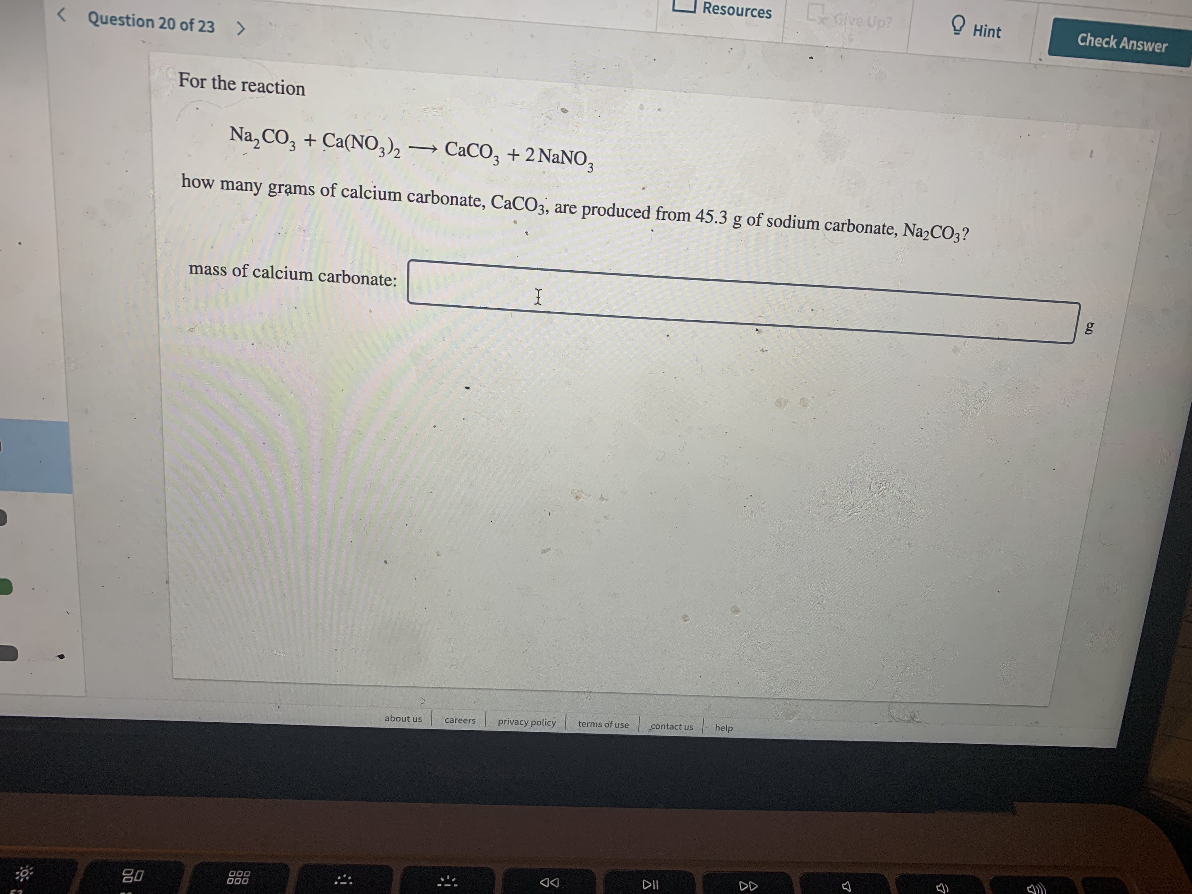 CeGive Up?
Resources
! Hint
Check Answer
< Question 20 of 23 >
For the reaction
Na,CO, + Ca(NO,), →
CaCO, + 2 NaNO,
how many grạms of calcium carbonate, CaCO3, are produced from 45.3 g of sodium carbonate, Na2CO3?
mass of calcium carbonate:
I
privacy policy
terms of use
contact us
help
about us
careers
DII
DD
80
000
000
