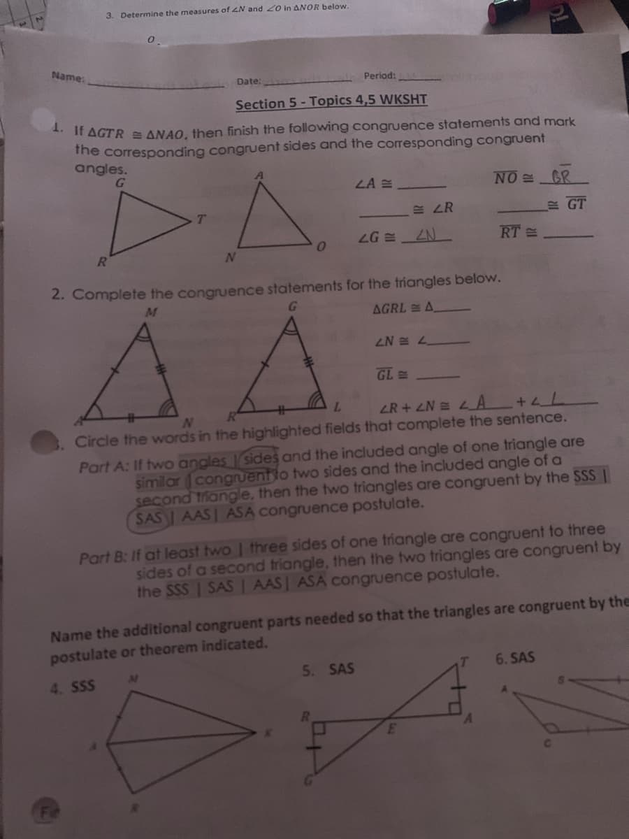 3. Determine the measures of ZN and 20 in ANOR below.
Name:
Date:
Period:
Section 5 - Topics 4,5 WKSHT
** If AGTR= ANAO, then finish the following congruence statements and mark
The corresponding congruent sides and the corresponding congruent
angles.
LA E
NO GR
.股 LR
E GT
LG
RT =
N
2. Complete the congruence statements for the triangles below.
M
G.
AGRL A
ZN = L
L.
LR+4N LA +4L
N
Circle the words in the highlighted fields that complete the sentence.
Part A: If two angles sides and the included angle of one triangle are
similar congruentto two sides and the included angle of a
second triangle, then the two triangles are congruent by the SSS |
SAS AASI ASA congruence postulate.
Part B: If at least two | three sides of one triangle are congruent to three
sides of a second triangle, then the two triangles are congruent by
the SSS | SAS | AAS| ASA congruence postulate.
Name the additional congruent parts needed so that the triangles are congruent by the
postulate or theorem indicated.
5. SAS
T
6. SAS
4. SSS
