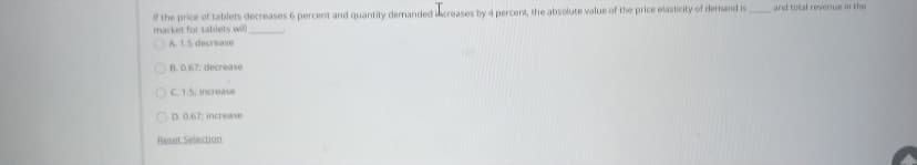 and total revenue in the
It the price of tablets decreases 6 percent and quantity demanded bcreases by 4 percent, the absolute value of the price elasticity of dernand is
market for tablets will
OA 15 decrease
OB.067, decrease
OCIS increase
OD. 0.67, increase
Reset Selection
