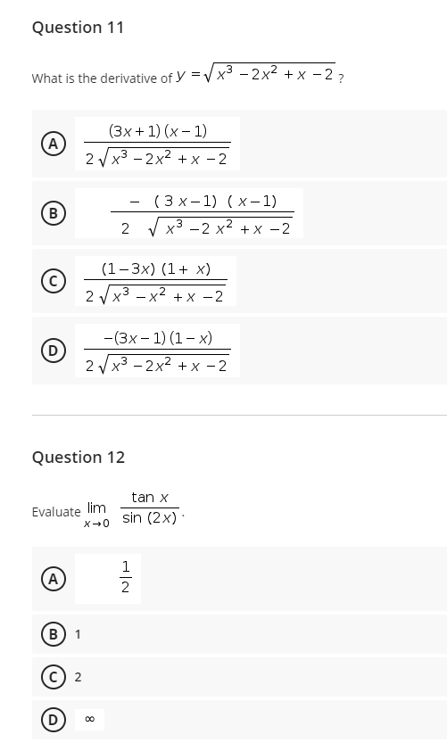 Question 11
What is the derivative of y =V x3 - 2x2 + x - 2-
(3x + 1) (x – 1)
A
2 V x3 - 2x2 + x - 2
( 3 x - 1) (x- 1)
B
2
х3 —2 х2 + х —2
(1-3x) (1+ x)
2 Vx3 – x2 + x -2
-(3x – 1) (1– x)
2 V x3 - 2x2 + x - 2
Question 12
tan x
Evaluate lim
X-0
sin (2x) :
1
A
2
В) 1
c) 2
D
8
