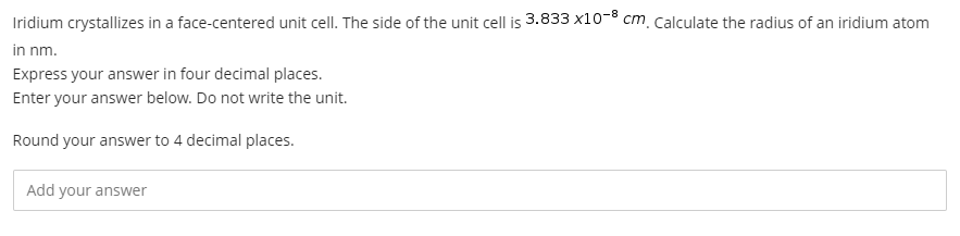 Iridium crystallizes in a face-centered unit cell. The side of the unit cell is 3.833 x10-8 cm. calculate the radius of an iridium atom
in nm.
Express your answer in four decimal places.
Enter your answer below. Do not write the unit.
Round your answer to 4 decimal places.
Add your answer
