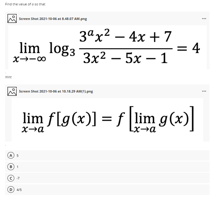 Find the value of a so that
Screen Shot 2021-10-06 at 8.48.07 AM.png
зах2 — 4х + 7
|
lim log3 3r2 – 5x – 1
= 4
X→-00
Зx2 — 5х —
Hint
Screen Shot 2021-10-06 at 10.18.29 AM(1).png
lim f[g(x)] = f lim g(x)
]
X→a
Lx→a
A
В
1
-7
4/5
