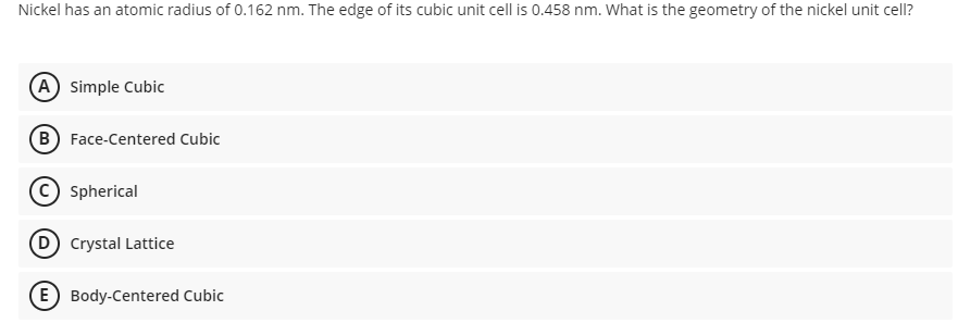 Nickel has an atomic radius of 0.162 nm. The edge of its cubic unit cell is 0.458 nm. What is the geometry of the nickel unit cell?
A Simple Cubic
B Face-Centered Cubic
Spherical
(D Crystal Lattice
(E) Body-Centered Cubic
