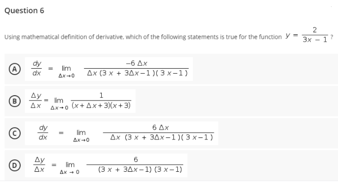Question 6
2
Using mathematical definition of derivative, which of the following statements is true for the function y =
Зх — 1
-6 Ax
lim
Дх (3 х + здх-1)(3 х-1)
Ax+0
Ay
1
B
= lim
(x + Ax+3)(x+ 3)
Ax
Ax+0
dy
6 Δx
lim
dx
Дх (3 х + 3дх-1)(3х-1)
Ax-0
Ду
6.
lim
Ax
(3х + ЗДх-1) (3 х-1)
Ax - 0
