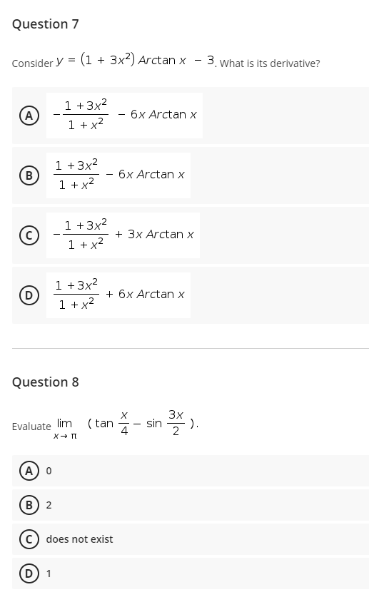 Question 7
Consider y = (1 + 3x2) Arctan x
-3. What is its derivative?
-
1 +3x?
1 + x?
(A)
6x Arctan x
1 +3x?
(B)
1 + x?
6x Arctan x
1 +3x2
1 + x?
(c)
+ 3x Arctan x
-
1 +3x2
(D
1 + x2
+ 6x Arctan x
Question 8
X
3x
Evaluate lim ( tan
4
sin
).
A
(в) 2
C does not exist
D 1
