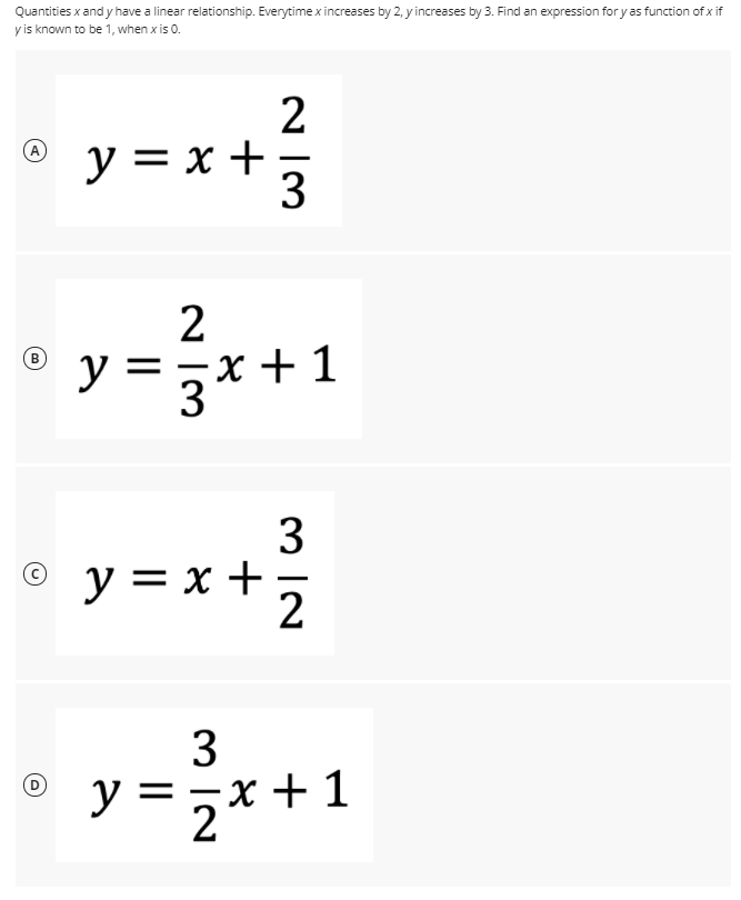 Quantities x and y have a linear relationship. Everytime x increases by 2, y increases by 3. Find an expression for yas function of x if
y is known to be 1, when x is 0.
y = x +
3
2
y =
3*+ 1
+ 1
3
y = x +
3
y =,x+1
*+1
