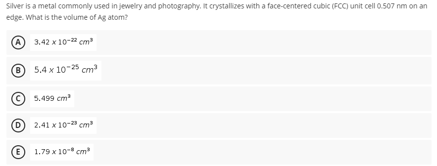 Silver is a metal commonly used in jewelry and photography. It crystallizes with a face-centered cubic (FCC) unit cell 0.507 nm on an
edge. What is the volume of Ag atom?
(A) 3.42 х 10-22 ст3
5.4 x 10-25 cm3
5.499 ст3
2.41 x 10-23 cm3
E 1.79 х1о-8 ст3
