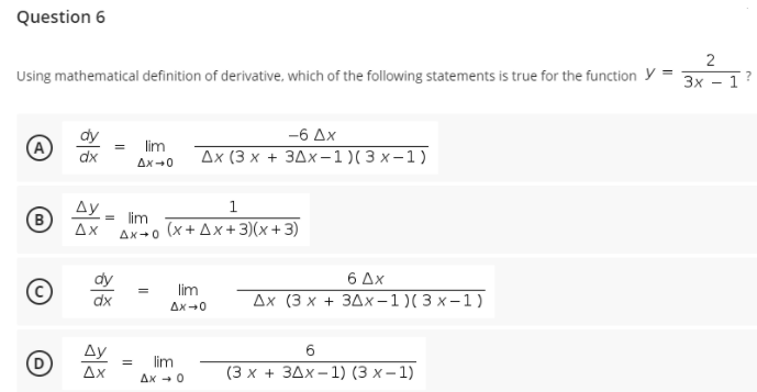 Question 6
Using mathematical definition of derivative, which of the following statements is true for the function y
Зх — 1
-6 Ax
A
lim
Дх (3 х + здх-1)(3 х-1)
dx
Ax -0
Ay
1
lim
(x + Ax+3)(x+3)
Ax
Ax+0
dy
6 Δx
lim
dx
Дх (3 х + 3дх-1)(3х-1)
Ax-0
Ду
6
lim
Ax
Ax - 0
(3х + 3Дх-1) (3 х-1)
2.
