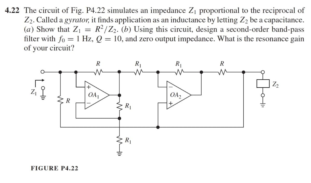 4.22 The circuit of Fig. P4.22 simulates an impedance Z₁ proportional to the reciprocal of
Z₂. Called a gyrator, it finds application as an inductance by letting Z₂ be a capacitance.
(a) Show that Z₁ R²/Z₂. (b) Using this circuit, design a second-order band-pass
filter with fo = 1 Hz, Q = 10, and zero output impedance. What is the resonance gain
of your circuit?
=
C
Z₁
0-11
R
FIGURE P4.22
R
OA1
R₁
R
R₁
m
R₁
m
OA2
R
M
Z₂