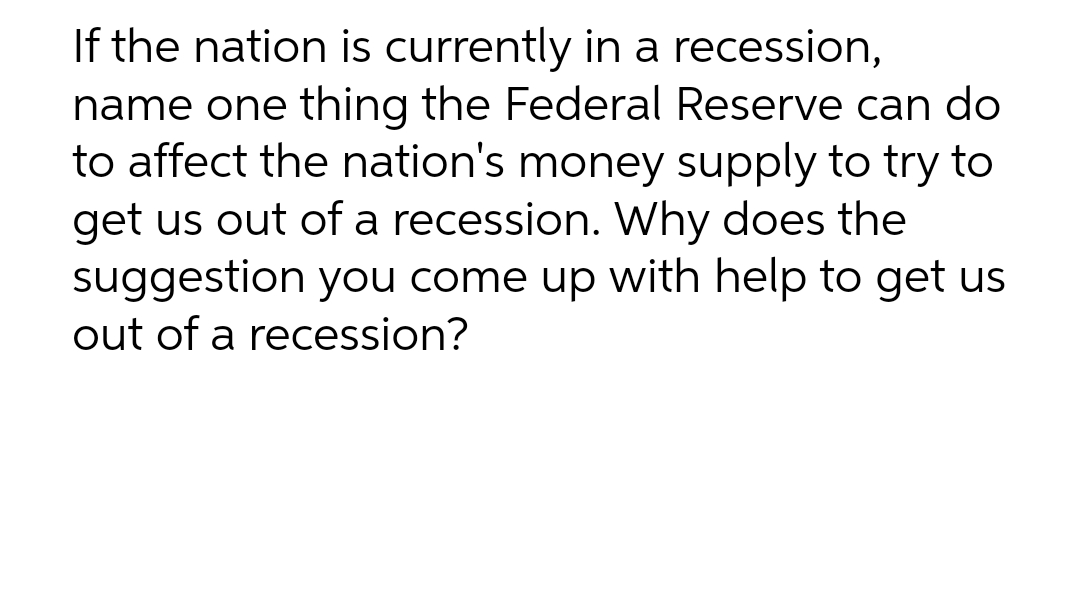 If the nation is currently in a recession,
name one thing the Federal Reserve can do
to affect the nation's money supply to try to
get us out of a recession. Why does the
suggestion you come up with help to get us
out of a recession?