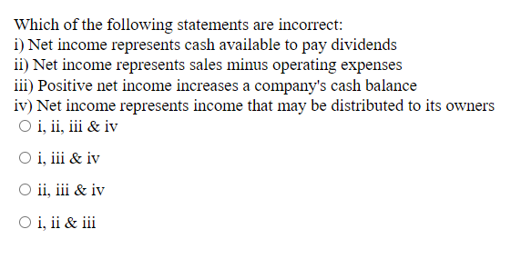 Which of the following statements are incorrect:
i) Net income represents cash available to pay dividends
ii) Net income represents sales minus operating expenses
iii) Positive net income increases a company's cash balance
iv) Net income represents income that may be distributed to its owners
O i, ii, iii & iv
O i, iii & iv
O ii, iii & iv
O i, ii & iii
