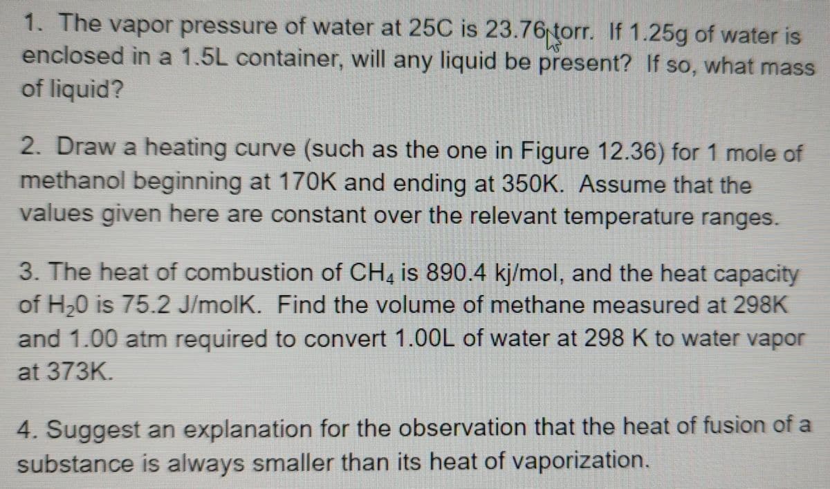 1. The vapor pressure of water at 25C is 23.76 torr. If 1.25g of water is
enclosed in a 1.5L container, will any liquid be present? If so, what mass
of liquid?
2. Draw a heating curve (such as the one in Figure 12.36) for 1 mole of
methanol beginning at 170K and ending at 350K. Assume that the
values given here are constant over the relevant temperature ranges.
3. The heat of combustion of CH4 is 890.4 kj/mol, and the heat capacity
of H₂0 is 75.2 J/molK. Find the volume of methane measured at 298K
and 1.00 atm required to convert 1.00L of water at 298 K to water vapor
at 373K.
4. Suggest an explanation for the observation that the heat of fusion of a
substance is always smaller than its heat of vaporization.